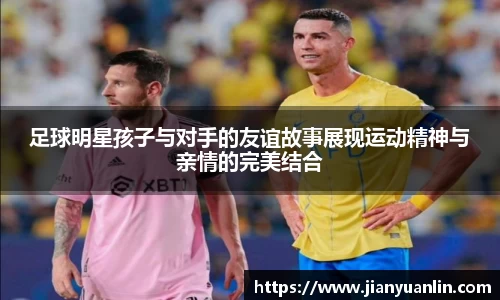 足球明星孩子与对手的友谊故事展现运动精神与亲情的完美结合